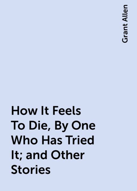 How It Feels To Die, By One Who Has Tried It; and Other Stories, Grant Allen