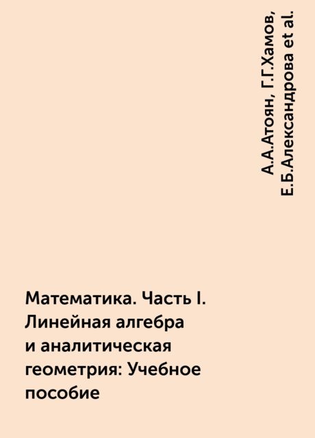 Математика. Часть I. Линейная алгебра и аналитическая геометрия: Учебное пособие, А.А.Атоян, Г.Г.Хамов, Е.Б.Александрова, Е.Г.Копосова, И.Е.Водзинская, М.Ю.Чурилова, Р.А.Мыркина, Т.А.Семенова