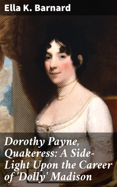 Dorothy Payne, Quakeress: A Side-Light Upon the Career of 'Dolly' Madison, Ella K. Barnard