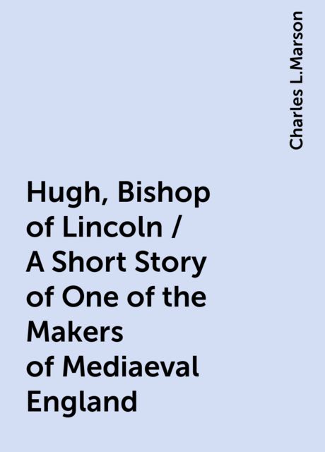 Hugh, Bishop of Lincoln / A Short Story of One of the Makers of Mediaeval England, Charles L.Marson