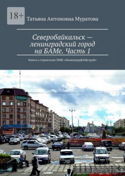 Северобайкальск — ленинградский город на БАМе. Часть 1. Книга о строителях ПМК «ЛенинградБАМстрой», Татьяна Муратова