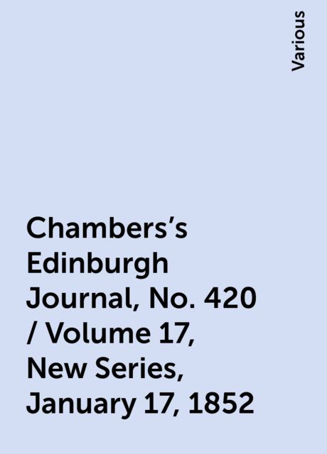 Chambers's Edinburgh Journal, No. 420 / Volume 17, New Series, January 17, 1852, Various