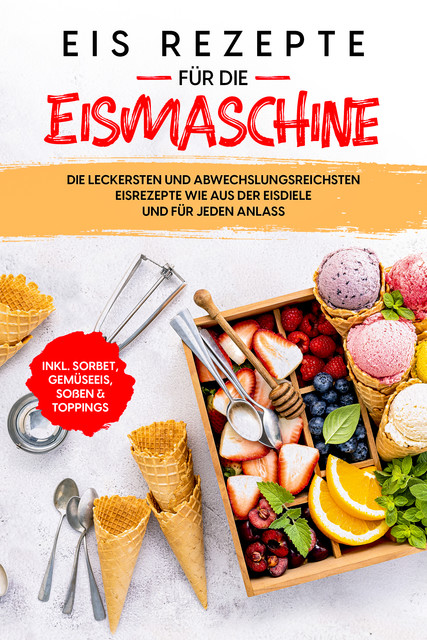 Eis Rezepte für die Eismaschine: Die leckersten und abwechslungsreichsten Eisrezepte wie aus der Eisdiele und für jeden Anlass – inkl. Sorbet, Gemüseeis, Soßen & Toppings, Johanna Morgentau