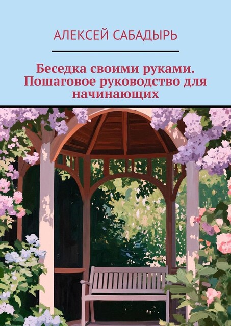 Беседка своими руками. Пошаговое руководство для начинающих, Алексей Сабадырь