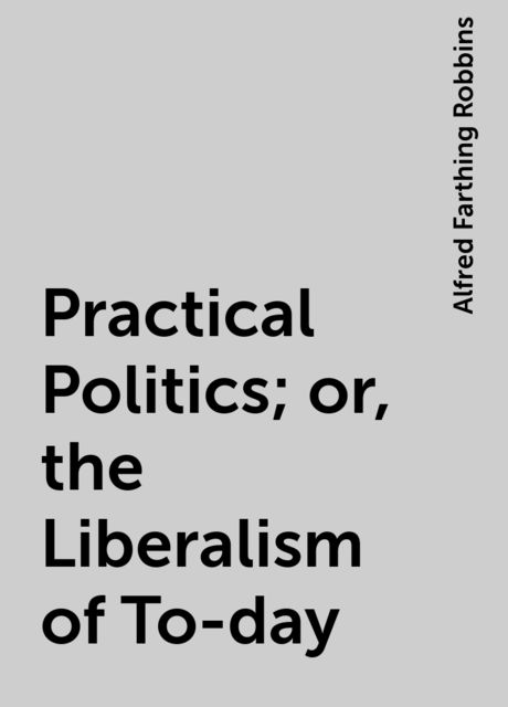 Practical Politics; or, the Liberalism of To-day, Alfred Farthing Robbins