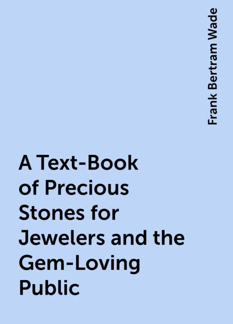A Text-Book of Precious Stones for Jewelers and the Gem-Loving Public, Frank Bertram Wade