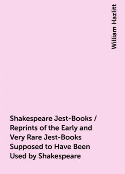 Shakespeare Jest-Books / Reprints of the Early and Very Rare Jest-Books Supposed to Have Been Used by Shakespeare, William Hazlitt