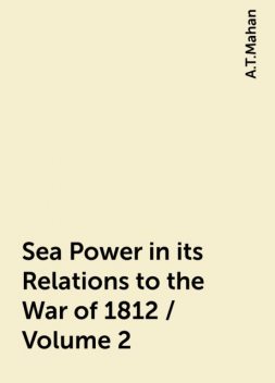 Sea Power in its Relations to the War of 1812 / Volume 2, A.T.Mahan