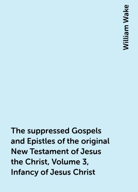 The suppressed Gospels and Epistles of the original New Testament of Jesus the Christ, Volume 3, Infancy of Jesus Christ, William Wake