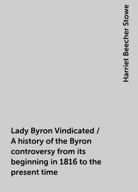 Lady Byron Vindicated / A history of the Byron controversy from its beginning in 1816 to the present time, Harriet Beecher Stowe