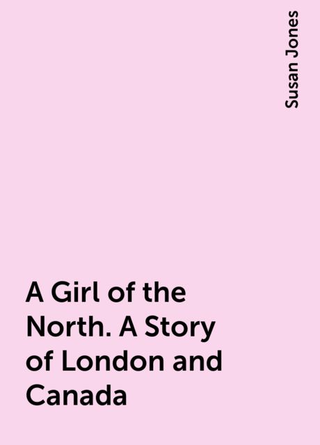 A Girl of the North. A Story of London and Canada, Susan Jones