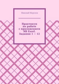 Практикум по работе с приложением MS Excel. Задания 1 — 12. Офисные приложения, Николай Морозов