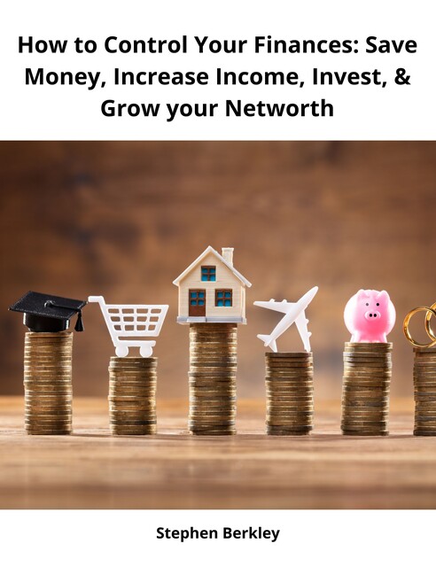 How to Control Your Finances: Save Money, Increase Income, Invest, & Grow your Networth, Stephen Berkley