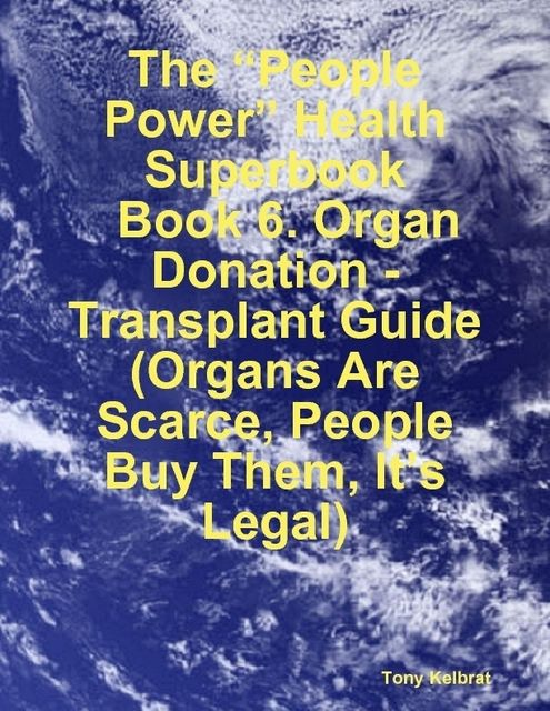 The “People Power” Health Superbook: Book 6. Organ Donation – Transplant Guide (Organs Are Scarce, People Buy Them, It’s Legal), Tony Kelbrat