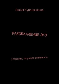 Разоблачение Эго. Сознание, творящее реальность, Лилия Куприяшкина