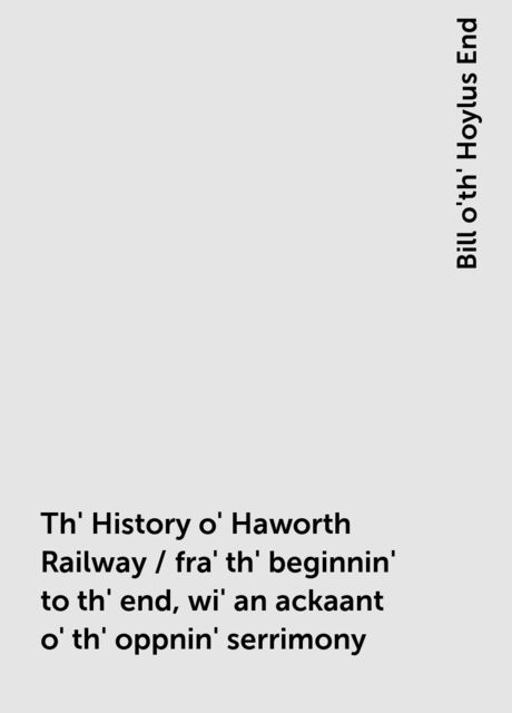 Th' History o' Haworth Railway / fra' th' beginnin' to th' end, wi' an ackaant o' th' oppnin' serrimony, Bill o'th' Hoylus End
