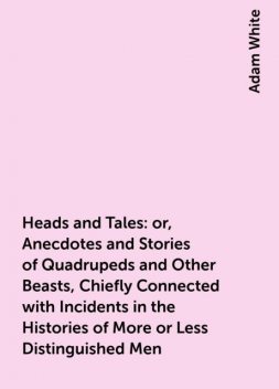 Heads and Tales : or, Anecdotes and Stories of Quadrupeds and Other Beasts, Chiefly Connected with Incidents in the Histories of More or Less Distinguished Men, Adam White