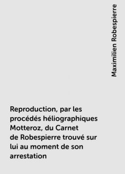 Reproduction, par les procédés héliographiques Motteroz, du Carnet de Robespierre trouvé sur lui au moment de son arrestation, Maximilien Robespierre