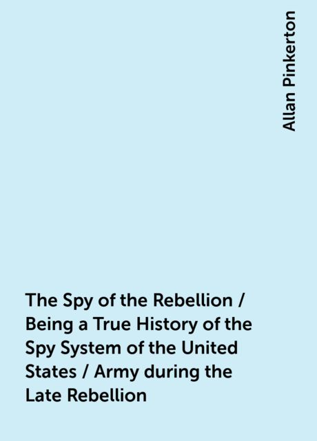 The Spy of the Rebellion / Being a True History of the Spy System of the United States / Army during the Late Rebellion, Allan Pinkerton