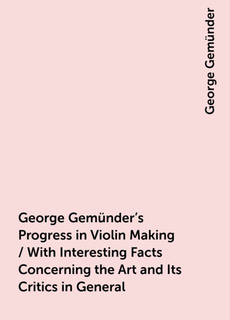 George Gemünder's Progress in Violin Making / With Interesting Facts Concerning the Art and Its Critics in General, George Gemünder