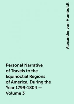 Personal Narrative of Travels to the Equinoctial Regions of America, During the Year 1799-1804 — Volume 3, Alexander von Humboldt