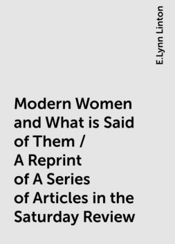 Modern Women and What is Said of Them / A Reprint of A Series of Articles in the Saturday Review, E.Lynn Linton
