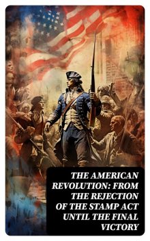 The American Revolution: From the Rejection of the Stamp Act Until the Final Victory, Thomas Jefferson, Benjamin Franklin, John Fiske, John Adams, George Washington, Patrick Henry, William Bradford