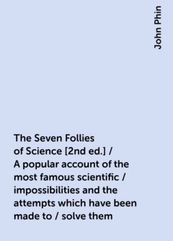 The Seven Follies of Science [2nd ed.] / A popular account of the most famous scientific / impossibilities and the attempts which have been made to / solve them, John Phin