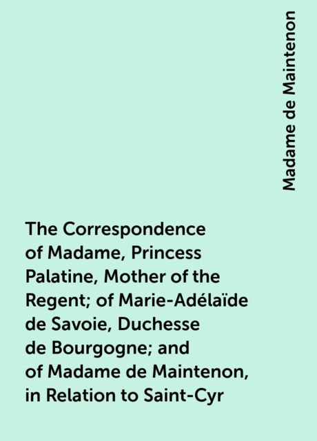 The Correspondence of Madame, Princess Palatine, Mother of the Regent; of Marie-Adélaïde de Savoie, Duchesse de Bourgogne; and of Madame de Maintenon, in Relation to Saint-Cyr, Madame de Maintenon