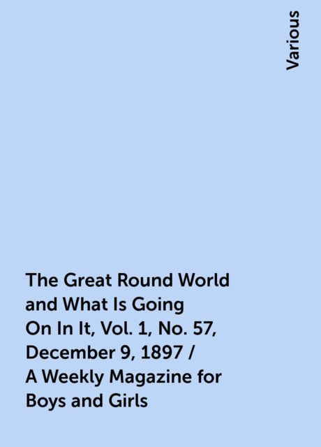 The Great Round World and What Is Going On In It, Vol. 1, No. 57, December 9, 1897 / A Weekly Magazine for Boys and Girls, Various
