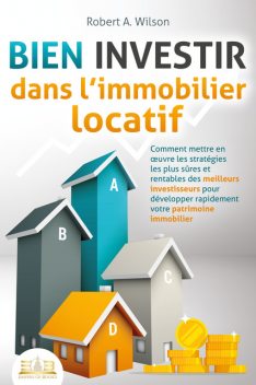 BIEN INVESTIR dans l'immobilier locatif : Comment mettre en œuvre les stratégies les plus sûres et rentables des meilleurs investisseurs pour développer rapidement votre patrimoine immobilier, Robert A. Wilson