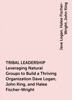 TRIBAL LEADERSHIP Leveraging Natural Groups to Build a Thriving Organization Dave Logan, John King, and Halee Fischer-Wright, John King, Dave Logan, Halee Fischer-Wright