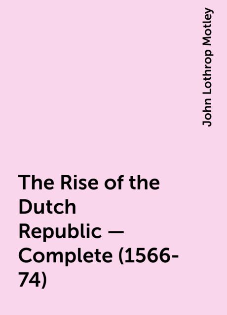 The Rise of the Dutch Republic — Complete (1566-74), John Lothrop Motley