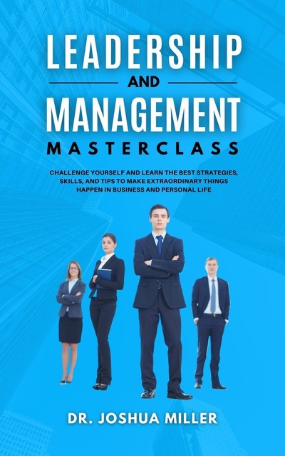 LEADERSHIP AND MANAGEMENT Masterclass Challenge Yourself and Learn the Best Strategies, Skills, and Tips to Make Extraordinary Things Happen in Business and Personal Life, Joshua Miller