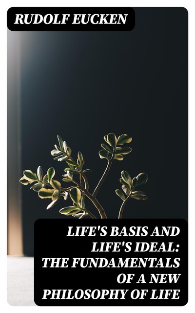 Life's Basis and Life's Ideal: The Fundamentals of a New Philosophy of Life, Rudolf Eucken