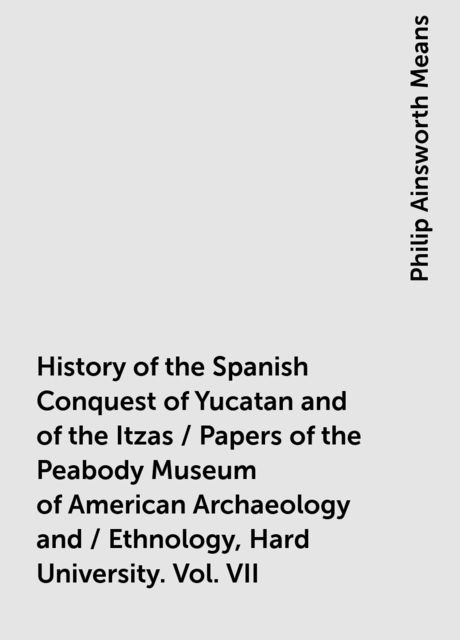 History of the Spanish Conquest of Yucatan and of the Itzas / Papers of the Peabody Museum of American Archaeology and / Ethnology, Hard University. Vol. VII, Philip Ainsworth Means