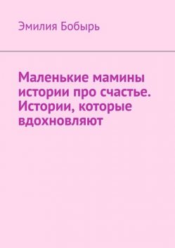 Маленькие мамины истории про счастье. Истории, которые вдохновляют, Эмилия Бобырь