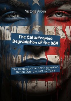 The Catastrophic Degradation of the USA. The Decline of the North American Nation Over the Last 10 Years, Victoria Arden