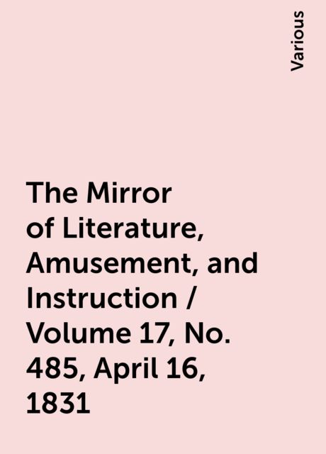 The Mirror of Literature, Amusement, and Instruction / Volume 17, No. 485, April 16, 1831, Various