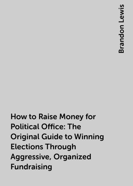 How to Raise Money for Political Office: The Original Guide to Winning Elections Through Aggressive, Organized Fundraising, Brandon Lewis