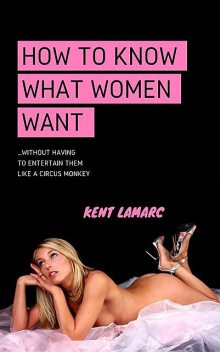 How to Know What Women Want: …Without Having to Entertain Them Like a Circus Monkey, Kent Lamarc