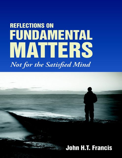Reflections on Fundamental Matters: Not for the Satisfied Mind, John H.T.Francis