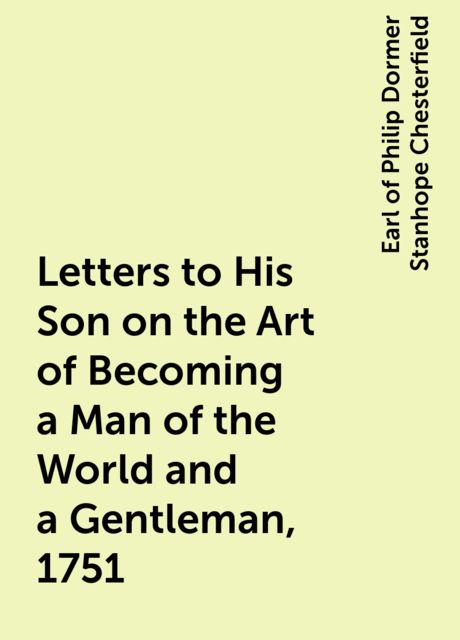 Letters to His Son on the Art of Becoming a Man of the World and a Gentleman, 1751, Earl of Philip Dormer Stanhope Chesterfield