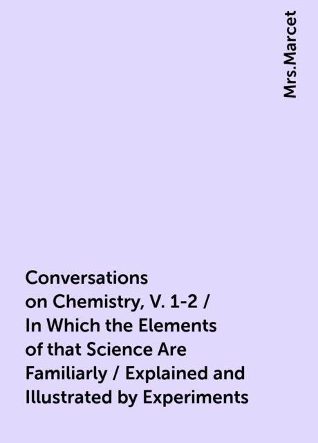 Conversations on Chemistry, V. 1-2 / In Which the Elements of that Science Are Familiarly / Explained and Illustrated by Experiments, 