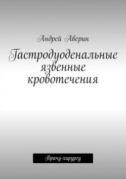 Гастродуоденальные язвенные кровотечения. Врачу-хирургу, Андрей Аверин