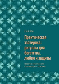 Практическая эзотерика: ритуалы для богатства, любви и защиты. Простые практики для начинающих и опытных, Сай Юн