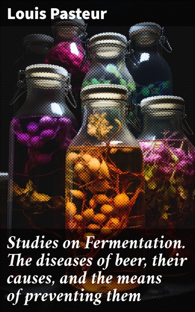 Studies on Fermentation. The diseases of beer, their causes, and the means of preventing them, Louis Pasteur
