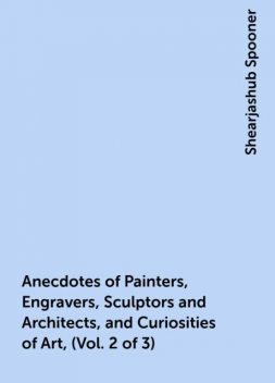 Anecdotes of Painters, Engravers, Sculptors and Architects, and Curiosities of Art, (Vol. 2 of 3), Shearjashub Spooner