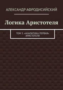 Логика Аристотеля. Том 3. «Аналитика Первая» Аристотеля, Александр Афродисийский