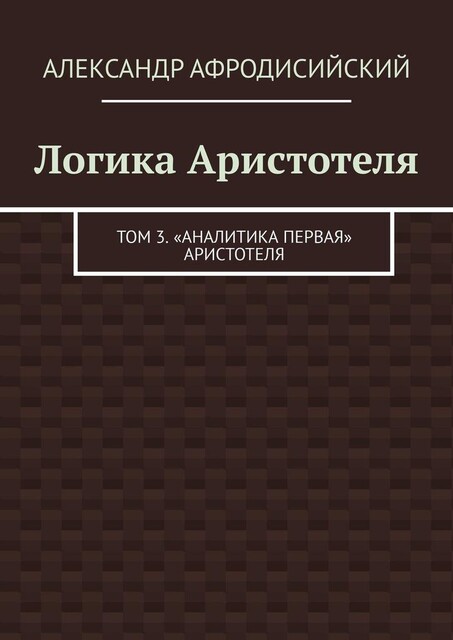 Логика Аристотеля. Том 3. «Аналитика Первая» Аристотеля, Александр Афродисийский